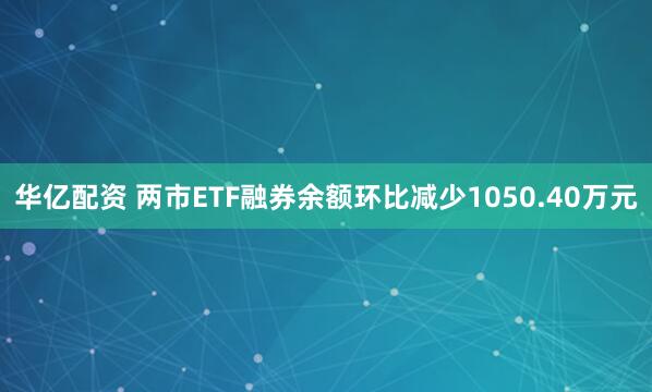 华亿配资 两市ETF融券余额环比减少1050.40万元