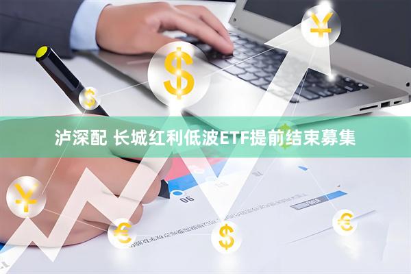 泸深配 长城红利低波ETF提前结束募集