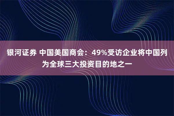 银河证券 中国美国商会：49%受访企业将中国列为全球三大投资目的地之一