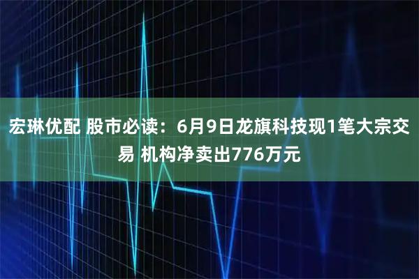 宏琳优配 股市必读：6月9日龙旗科技现1笔大宗交易 机构净卖出776万元