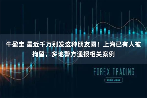 牛盈宝 最近千万别发这种朋友圈！上海已有人被拘留，多地警方通报相关案例