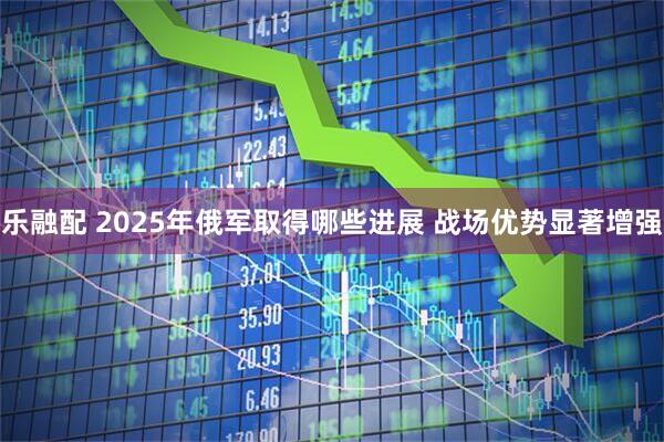 乐融配 2025年俄军取得哪些进展 战场优势显著增强