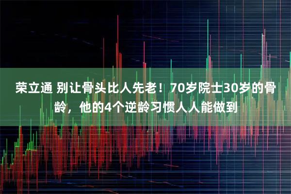 荣立通 别让骨头比人先老!70岁院士30岁的骨龄,他的4个逆龄习惯人人能做到