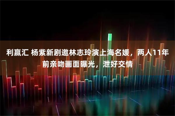 利赢汇 杨紫新剧邀林志玲演上海名媛，两人11年前亲吻画面曝光，泄好交情