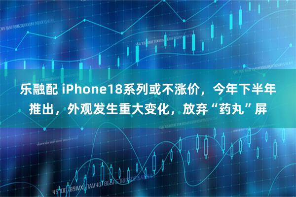 乐融配 iPhone18系列或不涨价，今年下半年推出，外观发生重大变化，放弃“药丸”屏