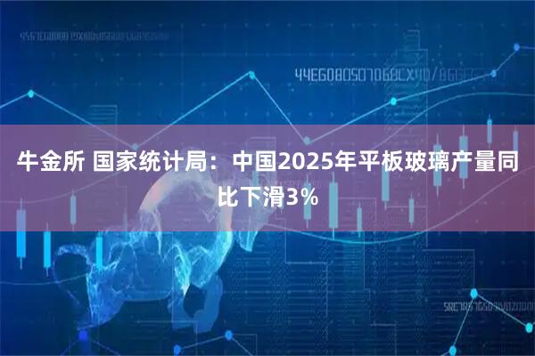 牛金所 国家统计局：中国2025年平板玻璃产量同比下滑3%