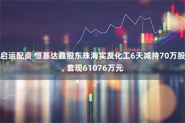 启运配资 恒基达鑫股东珠海实友化工6天减持70万股, 套现61076万元