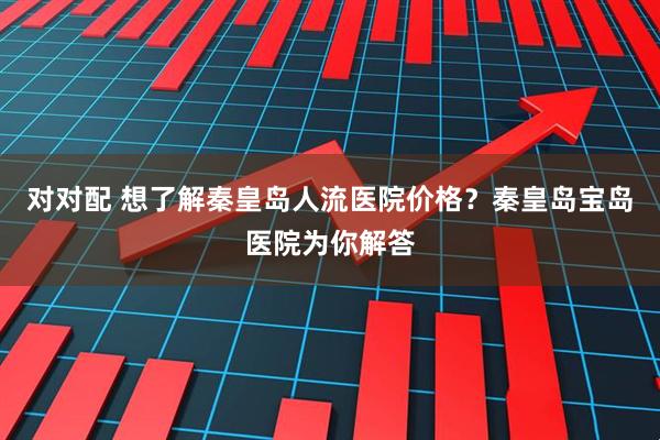 对对配 想了解秦皇岛人流医院价格？秦皇岛宝岛医院为你解答