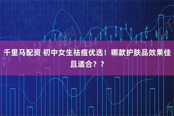 千里马配资 初中女生祛痘优选！哪款护肤品效果佳且适合？？