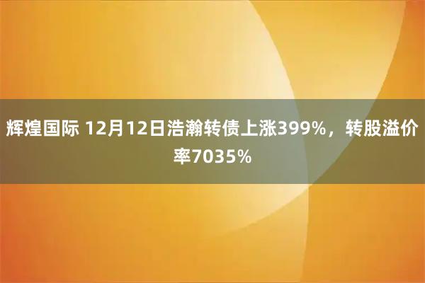 辉煌国际 12月12日浩瀚转债上涨399%，转股溢价率7035%
