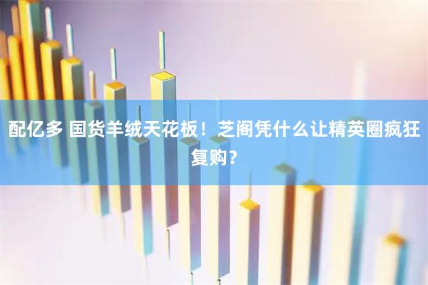 配亿多 国货羊绒天花板!芝阁凭什么让精英圈疯狂复购?