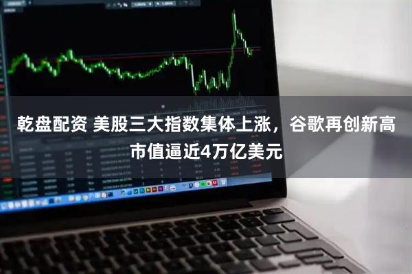 乾盘配资 美股三大指数集体上涨，谷歌再创新高市值逼近4万亿美元