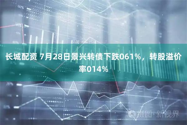 长城配资 7月28日景兴转债下跌061%，转股溢价率014%