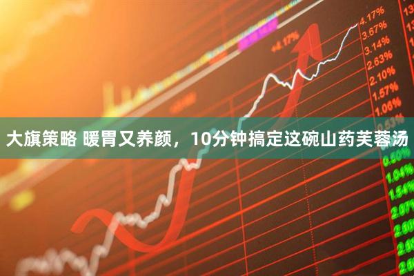 大旗策略 暖胃又养颜，10分钟搞定这碗山药芙蓉汤