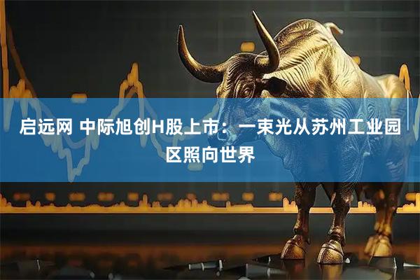 启远网 中际旭创H股上市：一束光从苏州工业园区照向世界